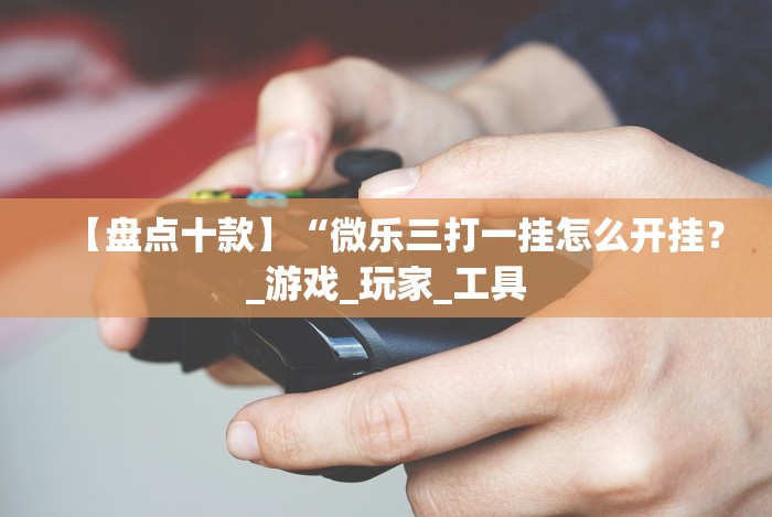 【盘点十款】“微乐三打一挂怎么开挂？_游戏_玩家_工具